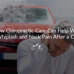 How Chiropractic Care Can Help With Whiplash and Neck Pain After a Car Accident